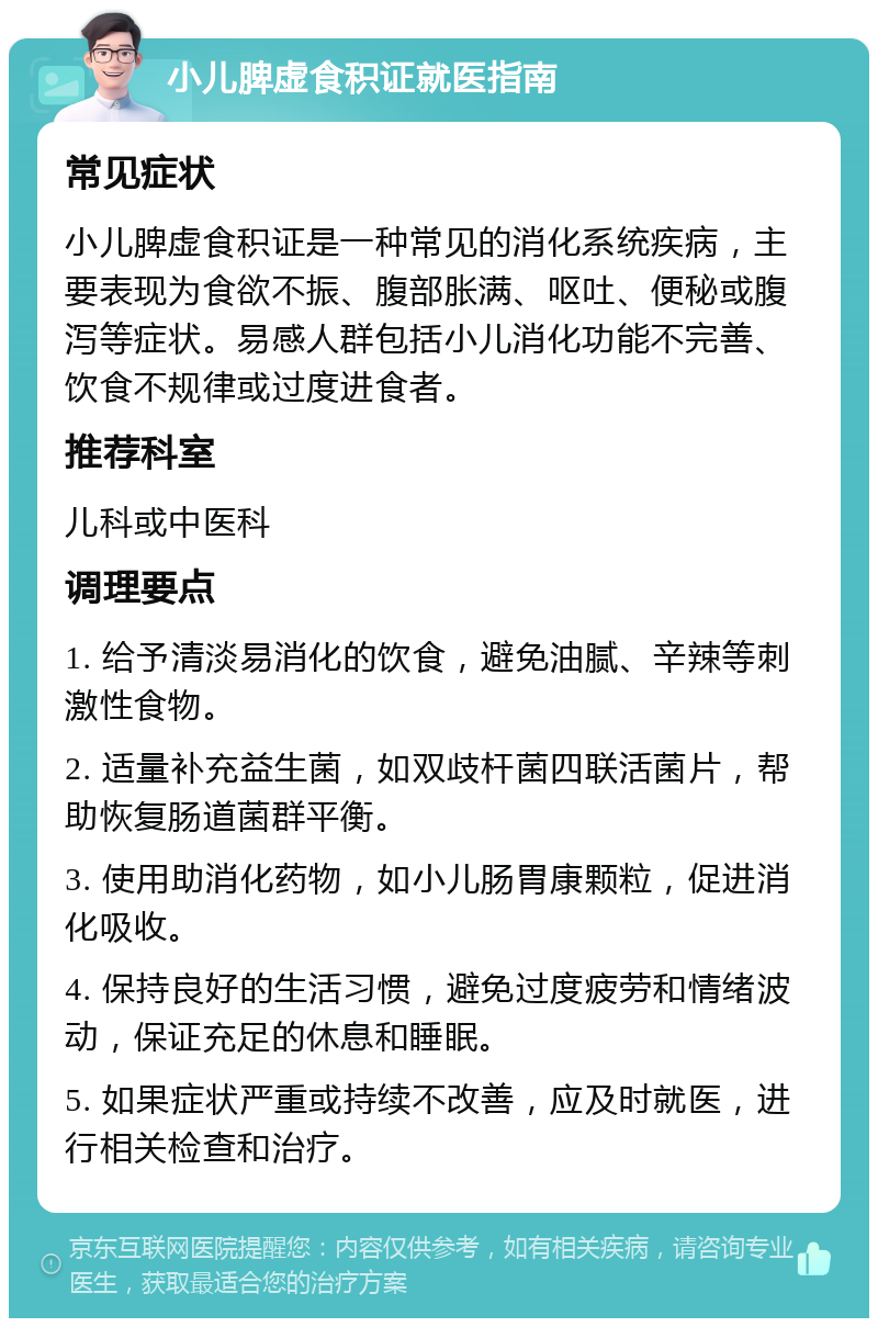 小儿脾虚食积证就医指南 常见症状 小儿脾虚食积证是一种常见的消化系统疾病，主要表现为食欲不振、腹部胀满、呕吐、便秘或腹泻等症状。易感人群包括小儿消化功能不完善、饮食不规律或过度进食者。 推荐科室 儿科或中医科 调理要点 1. 给予清淡易消化的饮食，避免油腻、辛辣等刺激性食物。 2. 适量补充益生菌，如双歧杆菌四联活菌片，帮助恢复肠道菌群平衡。 3. 使用助消化药物，如小儿肠胃康颗粒，促进消化吸收。 4. 保持良好的生活习惯，避免过度疲劳和情绪波动，保证充足的休息和睡眠。 5. 如果症状严重或持续不改善，应及时就医，进行相关检查和治疗。