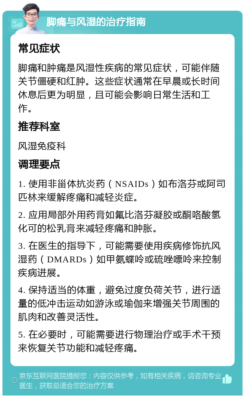 脚痛与风湿的治疗指南 常见症状 脚痛和肿痛是风湿性疾病的常见症状，可能伴随关节僵硬和红肿。这些症状通常在早晨或长时间休息后更为明显，且可能会影响日常生活和工作。 推荐科室 风湿免疫科 调理要点 1. 使用非甾体抗炎药（NSAIDs）如布洛芬或阿司匹林来缓解疼痛和减轻炎症。 2. 应用局部外用药膏如氟比洛芬凝胶或酮咯酸氢化可的松乳膏来减轻疼痛和肿胀。 3. 在医生的指导下，可能需要使用疾病修饰抗风湿药（DMARDs）如甲氨蝶呤或硫唑嘌呤来控制疾病进展。 4. 保持适当的体重，避免过度负荷关节，进行适量的低冲击运动如游泳或瑜伽来增强关节周围的肌肉和改善灵活性。 5. 在必要时，可能需要进行物理治疗或手术干预来恢复关节功能和减轻疼痛。