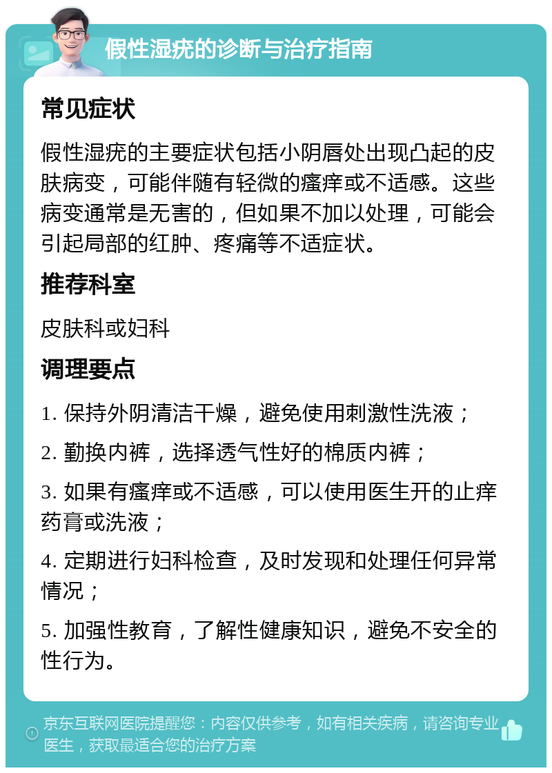 假性湿疣的诊断与治疗指南 常见症状 假性湿疣的主要症状包括小阴唇处出现凸起的皮肤病变，可能伴随有轻微的瘙痒或不适感。这些病变通常是无害的，但如果不加以处理，可能会引起局部的红肿、疼痛等不适症状。 推荐科室 皮肤科或妇科 调理要点 1. 保持外阴清洁干燥，避免使用刺激性洗液； 2. 勤换内裤，选择透气性好的棉质内裤； 3. 如果有瘙痒或不适感，可以使用医生开的止痒药膏或洗液； 4. 定期进行妇科检查，及时发现和处理任何异常情况； 5. 加强性教育，了解性健康知识，避免不安全的性行为。