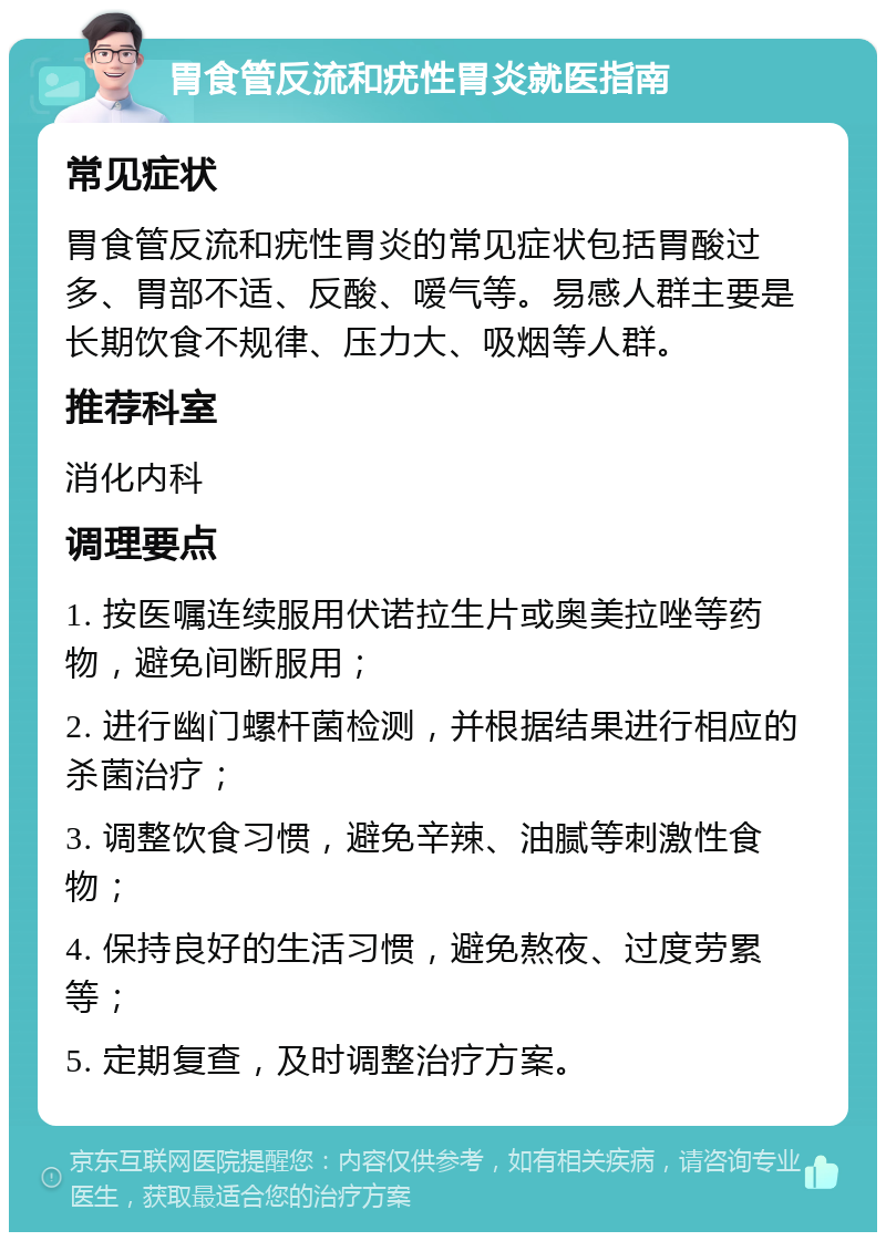 胃食管反流和疣性胃炎就医指南 常见症状 胃食管反流和疣性胃炎的常见症状包括胃酸过多、胃部不适、反酸、嗳气等。易感人群主要是长期饮食不规律、压力大、吸烟等人群。 推荐科室 消化内科 调理要点 1. 按医嘱连续服用伏诺拉生片或奥美拉唑等药物，避免间断服用； 2. 进行幽门螺杆菌检测，并根据结果进行相应的杀菌治疗； 3. 调整饮食习惯，避免辛辣、油腻等刺激性食物； 4. 保持良好的生活习惯，避免熬夜、过度劳累等； 5. 定期复查，及时调整治疗方案。