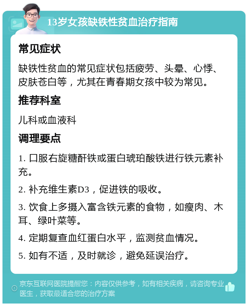 13岁女孩缺铁性贫血治疗指南 常见症状 缺铁性贫血的常见症状包括疲劳、头晕、心悸、皮肤苍白等，尤其在青春期女孩中较为常见。 推荐科室 儿科或血液科 调理要点 1. 口服右旋糖酐铁或蛋白琥珀酸铁进行铁元素补充。 2. 补充维生素D3，促进铁的吸收。 3. 饮食上多摄入富含铁元素的食物，如瘦肉、木耳、绿叶菜等。 4. 定期复查血红蛋白水平，监测贫血情况。 5. 如有不适，及时就诊，避免延误治疗。