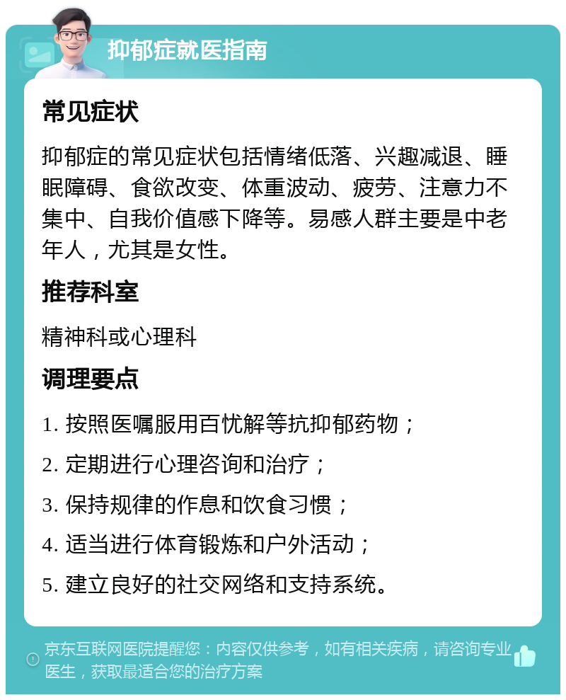 抑郁症就医指南 常见症状 抑郁症的常见症状包括情绪低落、兴趣减退、睡眠障碍、食欲改变、体重波动、疲劳、注意力不集中、自我价值感下降等。易感人群主要是中老年人，尤其是女性。 推荐科室 精神科或心理科 调理要点 1. 按照医嘱服用百忧解等抗抑郁药物； 2. 定期进行心理咨询和治疗； 3. 保持规律的作息和饮食习惯； 4. 适当进行体育锻炼和户外活动； 5. 建立良好的社交网络和支持系统。