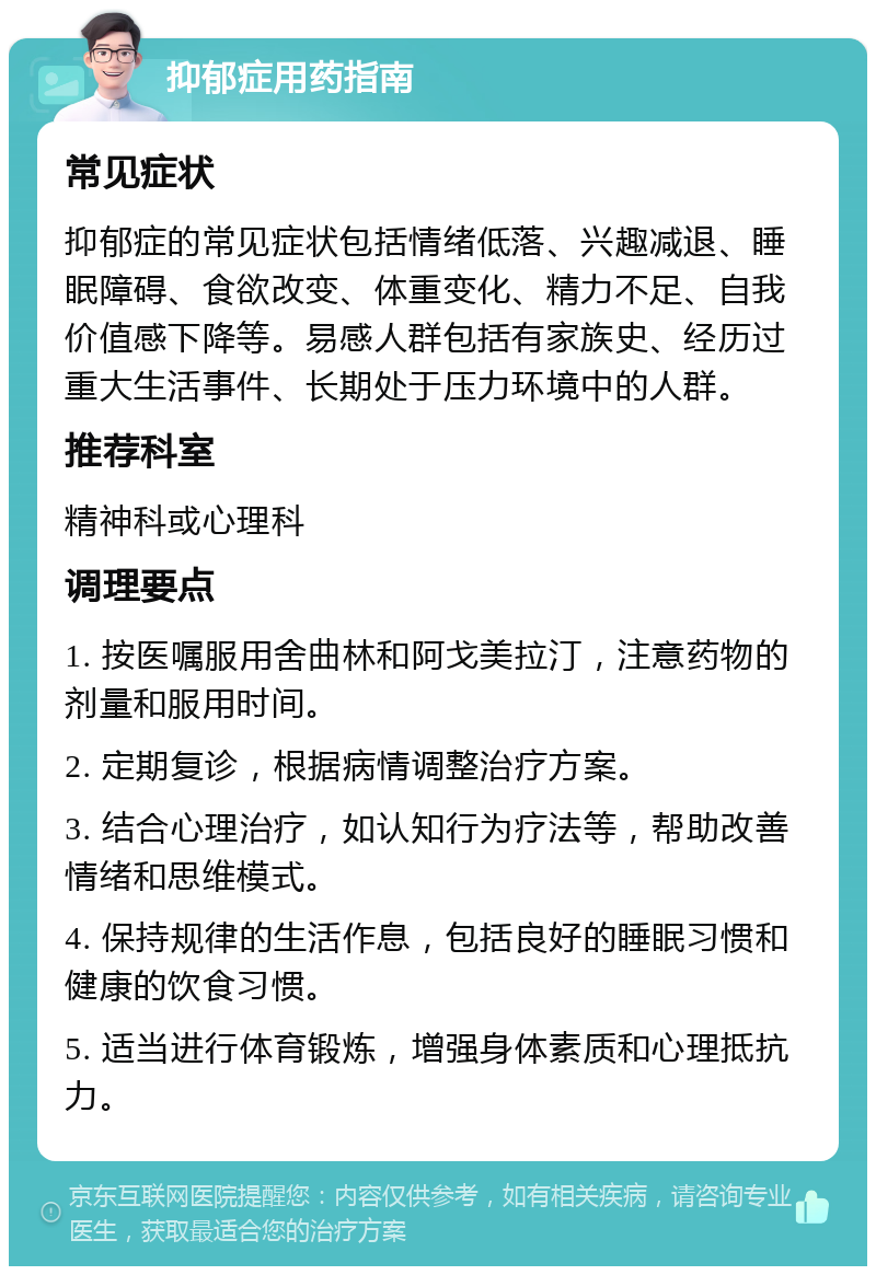 抑郁症用药指南 常见症状 抑郁症的常见症状包括情绪低落、兴趣减退、睡眠障碍、食欲改变、体重变化、精力不足、自我价值感下降等。易感人群包括有家族史、经历过重大生活事件、长期处于压力环境中的人群。 推荐科室 精神科或心理科 调理要点 1. 按医嘱服用舍曲林和阿戈美拉汀，注意药物的剂量和服用时间。 2. 定期复诊，根据病情调整治疗方案。 3. 结合心理治疗，如认知行为疗法等，帮助改善情绪和思维模式。 4. 保持规律的生活作息，包括良好的睡眠习惯和健康的饮食习惯。 5. 适当进行体育锻炼，增强身体素质和心理抵抗力。