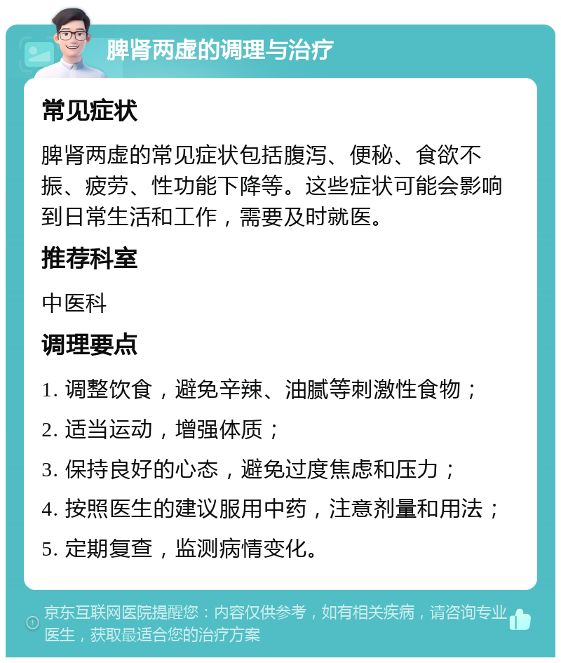 脾肾两虚的调理与治疗 常见症状 脾肾两虚的常见症状包括腹泻、便秘、食欲不振、疲劳、性功能下降等。这些症状可能会影响到日常生活和工作，需要及时就医。 推荐科室 中医科 调理要点 1. 调整饮食，避免辛辣、油腻等刺激性食物； 2. 适当运动，增强体质； 3. 保持良好的心态，避免过度焦虑和压力； 4. 按照医生的建议服用中药，注意剂量和用法； 5. 定期复查，监测病情变化。