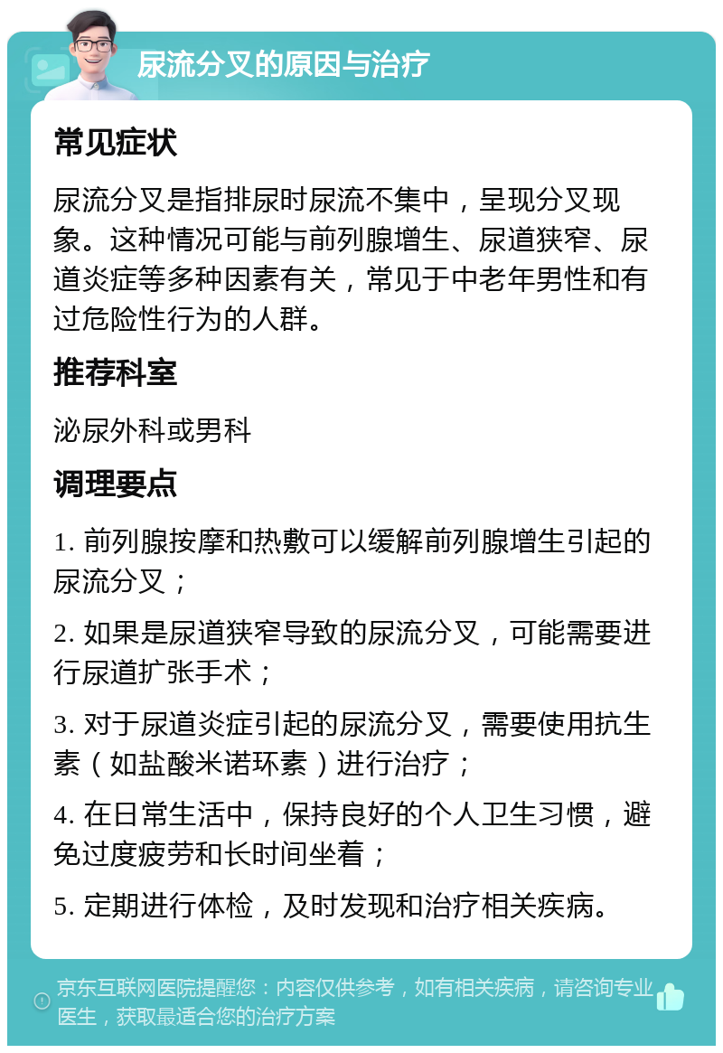 尿流分叉的原因与治疗 常见症状 尿流分叉是指排尿时尿流不集中，呈现分叉现象。这种情况可能与前列腺增生、尿道狭窄、尿道炎症等多种因素有关，常见于中老年男性和有过危险性行为的人群。 推荐科室 泌尿外科或男科 调理要点 1. 前列腺按摩和热敷可以缓解前列腺增生引起的尿流分叉； 2. 如果是尿道狭窄导致的尿流分叉，可能需要进行尿道扩张手术； 3. 对于尿道炎症引起的尿流分叉，需要使用抗生素（如盐酸米诺环素）进行治疗； 4. 在日常生活中，保持良好的个人卫生习惯，避免过度疲劳和长时间坐着； 5. 定期进行体检，及时发现和治疗相关疾病。