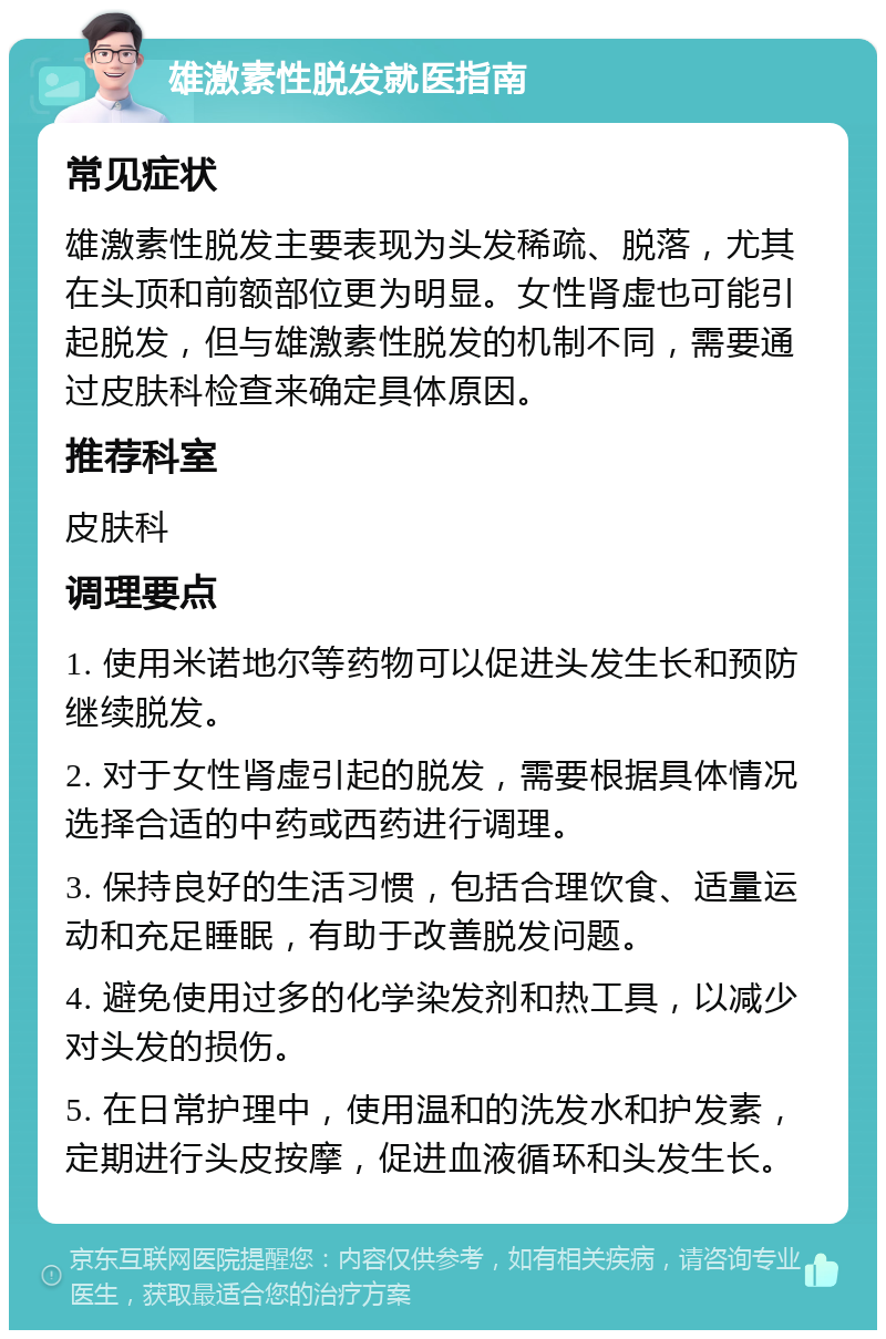 雄激素性脱发就医指南 常见症状 雄激素性脱发主要表现为头发稀疏、脱落，尤其在头顶和前额部位更为明显。女性肾虚也可能引起脱发，但与雄激素性脱发的机制不同，需要通过皮肤科检查来确定具体原因。 推荐科室 皮肤科 调理要点 1. 使用米诺地尔等药物可以促进头发生长和预防继续脱发。 2. 对于女性肾虚引起的脱发，需要根据具体情况选择合适的中药或西药进行调理。 3. 保持良好的生活习惯，包括合理饮食、适量运动和充足睡眠，有助于改善脱发问题。 4. 避免使用过多的化学染发剂和热工具，以减少对头发的损伤。 5. 在日常护理中，使用温和的洗发水和护发素，定期进行头皮按摩，促进血液循环和头发生长。