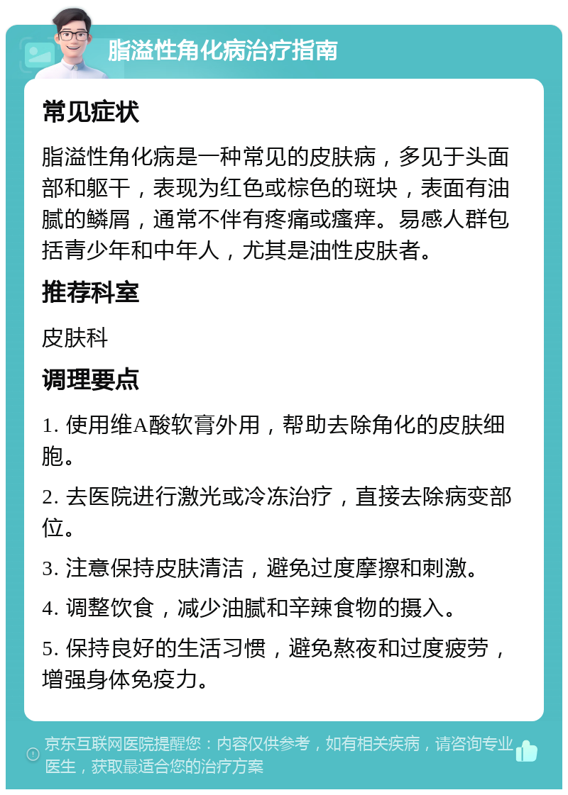 脂溢性角化病治疗指南 常见症状 脂溢性角化病是一种常见的皮肤病，多见于头面部和躯干，表现为红色或棕色的斑块，表面有油腻的鳞屑，通常不伴有疼痛或瘙痒。易感人群包括青少年和中年人，尤其是油性皮肤者。 推荐科室 皮肤科 调理要点 1. 使用维A酸软膏外用，帮助去除角化的皮肤细胞。 2. 去医院进行激光或冷冻治疗，直接去除病变部位。 3. 注意保持皮肤清洁，避免过度摩擦和刺激。 4. 调整饮食，减少油腻和辛辣食物的摄入。 5. 保持良好的生活习惯，避免熬夜和过度疲劳，增强身体免疫力。