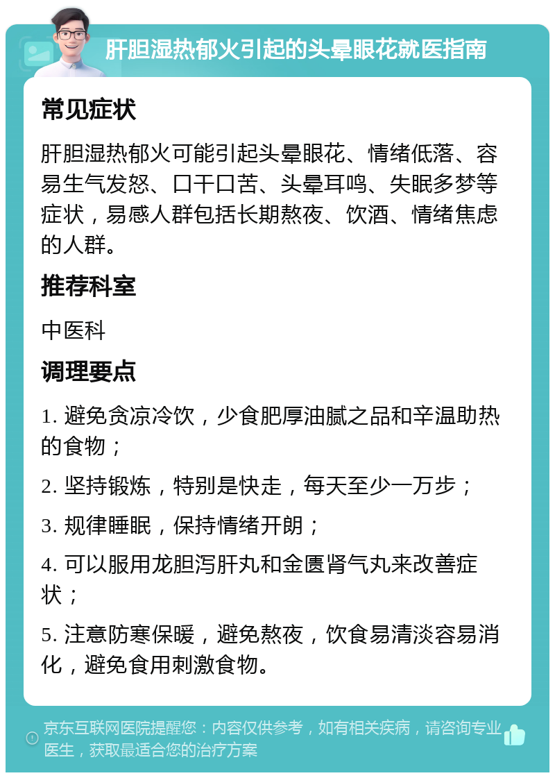 肝胆湿热郁火引起的头晕眼花就医指南 常见症状 肝胆湿热郁火可能引起头晕眼花、情绪低落、容易生气发怒、口干口苦、头晕耳鸣、失眠多梦等症状，易感人群包括长期熬夜、饮酒、情绪焦虑的人群。 推荐科室 中医科 调理要点 1. 避免贪凉冷饮，少食肥厚油腻之品和辛温助热的食物； 2. 坚持锻炼，特别是快走，每天至少一万步； 3. 规律睡眠，保持情绪开朗； 4. 可以服用龙胆泻肝丸和金匮肾气丸来改善症状； 5. 注意防寒保暖，避免熬夜，饮食易清淡容易消化，避免食用刺激食物。