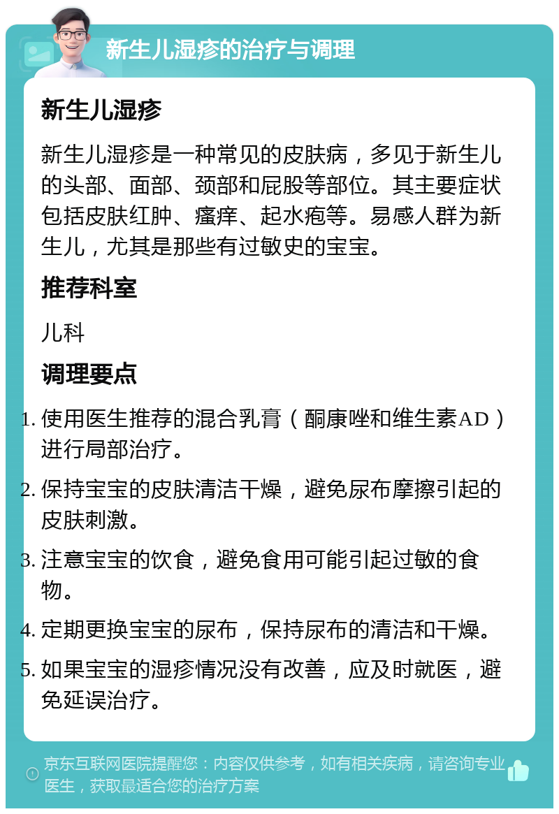 新生儿湿疹的治疗与调理 新生儿湿疹 新生儿湿疹是一种常见的皮肤病，多见于新生儿的头部、面部、颈部和屁股等部位。其主要症状包括皮肤红肿、瘙痒、起水疱等。易感人群为新生儿，尤其是那些有过敏史的宝宝。 推荐科室 儿科 调理要点 使用医生推荐的混合乳膏（酮康唑和维生素AD）进行局部治疗。 保持宝宝的皮肤清洁干燥，避免尿布摩擦引起的皮肤刺激。 注意宝宝的饮食，避免食用可能引起过敏的食物。 定期更换宝宝的尿布，保持尿布的清洁和干燥。 如果宝宝的湿疹情况没有改善，应及时就医，避免延误治疗。