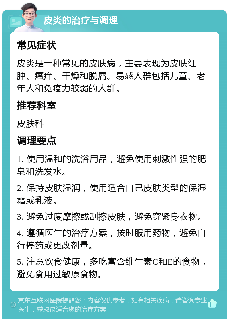 皮炎的治疗与调理 常见症状 皮炎是一种常见的皮肤病，主要表现为皮肤红肿、瘙痒、干燥和脱屑。易感人群包括儿童、老年人和免疫力较弱的人群。 推荐科室 皮肤科 调理要点 1. 使用温和的洗浴用品，避免使用刺激性强的肥皂和洗发水。 2. 保持皮肤湿润，使用适合自己皮肤类型的保湿霜或乳液。 3. 避免过度摩擦或刮擦皮肤，避免穿紧身衣物。 4. 遵循医生的治疗方案，按时服用药物，避免自行停药或更改剂量。 5. 注意饮食健康，多吃富含维生素C和E的食物，避免食用过敏原食物。