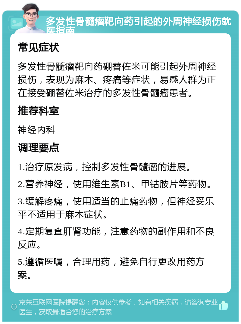 多发性骨髓瘤靶向药引起的外周神经损伤就医指南 常见症状 多发性骨髓瘤靶向药硼替佐米可能引起外周神经损伤，表现为麻木、疼痛等症状，易感人群为正在接受硼替佐米治疗的多发性骨髓瘤患者。 推荐科室 神经内科 调理要点 1.治疗原发病，控制多发性骨髓瘤的进展。 2.营养神经，使用维生素B1、甲钴胺片等药物。 3.缓解疼痛，使用适当的止痛药物，但神经妥乐平不适用于麻木症状。 4.定期复查肝肾功能，注意药物的副作用和不良反应。 5.遵循医嘱，合理用药，避免自行更改用药方案。