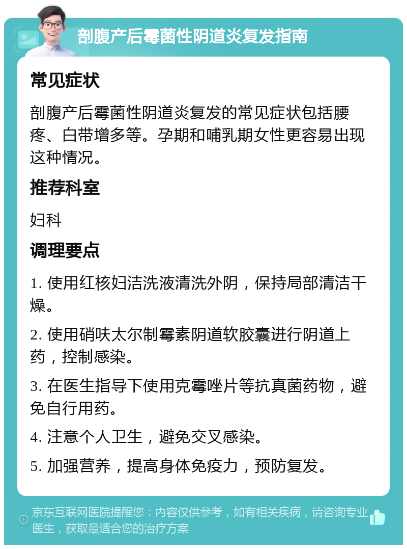 剖腹产后霉菌性阴道炎复发指南 常见症状 剖腹产后霉菌性阴道炎复发的常见症状包括腰疼、白带增多等。孕期和哺乳期女性更容易出现这种情况。 推荐科室 妇科 调理要点 1. 使用红核妇洁洗液清洗外阴，保持局部清洁干燥。 2. 使用硝呋太尔制霉素阴道软胶囊进行阴道上药，控制感染。 3. 在医生指导下使用克霉唑片等抗真菌药物，避免自行用药。 4. 注意个人卫生，避免交叉感染。 5. 加强营养，提高身体免疫力，预防复发。