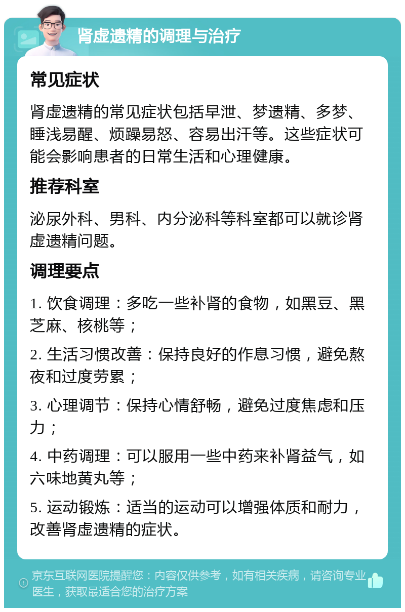 肾虚遗精的调理与治疗 常见症状 肾虚遗精的常见症状包括早泄、梦遗精、多梦、睡浅易醒、烦躁易怒、容易出汗等。这些症状可能会影响患者的日常生活和心理健康。 推荐科室 泌尿外科、男科、内分泌科等科室都可以就诊肾虚遗精问题。 调理要点 1. 饮食调理：多吃一些补肾的食物，如黑豆、黑芝麻、核桃等； 2. 生活习惯改善：保持良好的作息习惯，避免熬夜和过度劳累； 3. 心理调节：保持心情舒畅，避免过度焦虑和压力； 4. 中药调理：可以服用一些中药来补肾益气，如六味地黄丸等； 5. 运动锻炼：适当的运动可以增强体质和耐力，改善肾虚遗精的症状。