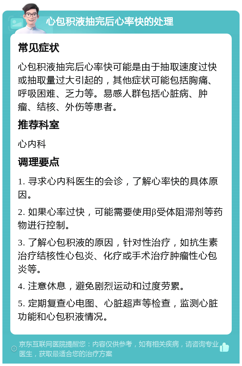 心包积液抽完后心率快的处理 常见症状 心包积液抽完后心率快可能是由于抽取速度过快或抽取量过大引起的，其他症状可能包括胸痛、呼吸困难、乏力等。易感人群包括心脏病、肿瘤、结核、外伤等患者。 推荐科室 心内科 调理要点 1. 寻求心内科医生的会诊，了解心率快的具体原因。 2. 如果心率过快，可能需要使用β受体阻滞剂等药物进行控制。 3. 了解心包积液的原因，针对性治疗，如抗生素治疗结核性心包炎、化疗或手术治疗肿瘤性心包炎等。 4. 注意休息，避免剧烈运动和过度劳累。 5. 定期复查心电图、心脏超声等检查，监测心脏功能和心包积液情况。