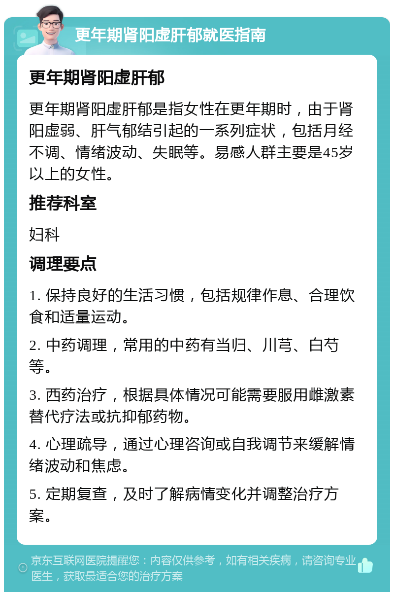 更年期肾阳虚肝郁就医指南 更年期肾阳虚肝郁 更年期肾阳虚肝郁是指女性在更年期时，由于肾阳虚弱、肝气郁结引起的一系列症状，包括月经不调、情绪波动、失眠等。易感人群主要是45岁以上的女性。 推荐科室 妇科 调理要点 1. 保持良好的生活习惯，包括规律作息、合理饮食和适量运动。 2. 中药调理，常用的中药有当归、川芎、白芍等。 3. 西药治疗，根据具体情况可能需要服用雌激素替代疗法或抗抑郁药物。 4. 心理疏导，通过心理咨询或自我调节来缓解情绪波动和焦虑。 5. 定期复查，及时了解病情变化并调整治疗方案。