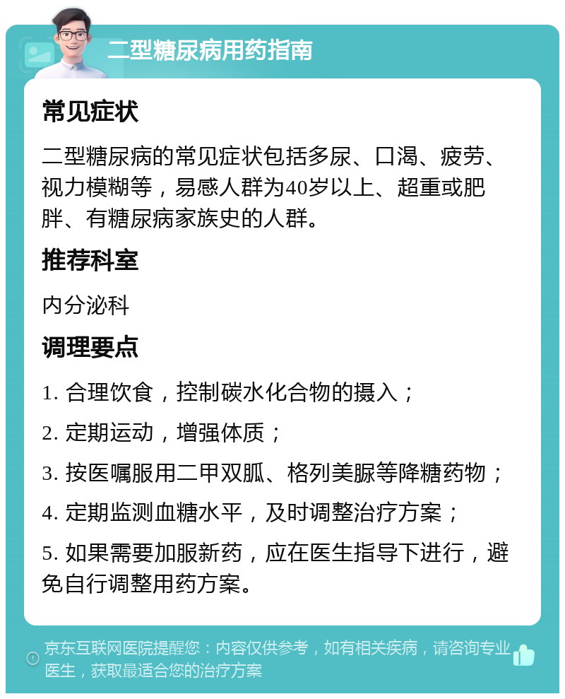 二型糖尿病用药指南 常见症状 二型糖尿病的常见症状包括多尿、口渴、疲劳、视力模糊等，易感人群为40岁以上、超重或肥胖、有糖尿病家族史的人群。 推荐科室 内分泌科 调理要点 1. 合理饮食，控制碳水化合物的摄入； 2. 定期运动，增强体质； 3. 按医嘱服用二甲双胍、格列美脲等降糖药物； 4. 定期监测血糖水平，及时调整治疗方案； 5. 如果需要加服新药，应在医生指导下进行，避免自行调整用药方案。