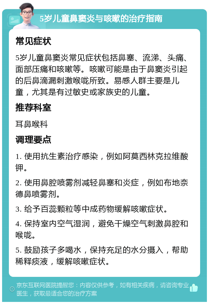 5岁儿童鼻窦炎与咳嗽的治疗指南 常见症状 5岁儿童鼻窦炎常见症状包括鼻塞、流涕、头痛、面部压痛和咳嗽等。咳嗽可能是由于鼻窦炎引起的后鼻滴漏刺激喉咙所致。易感人群主要是儿童，尤其是有过敏史或家族史的儿童。 推荐科室 耳鼻喉科 调理要点 1. 使用抗生素治疗感染，例如阿莫西林克拉维酸钾。 2. 使用鼻腔喷雾剂减轻鼻塞和炎症，例如布地奈德鼻喷雾剂。 3. 给予百蕊颗粒等中成药物缓解咳嗽症状。 4. 保持室内空气湿润，避免干燥空气刺激鼻腔和喉咙。 5. 鼓励孩子多喝水，保持充足的水分摄入，帮助稀释痰液，缓解咳嗽症状。