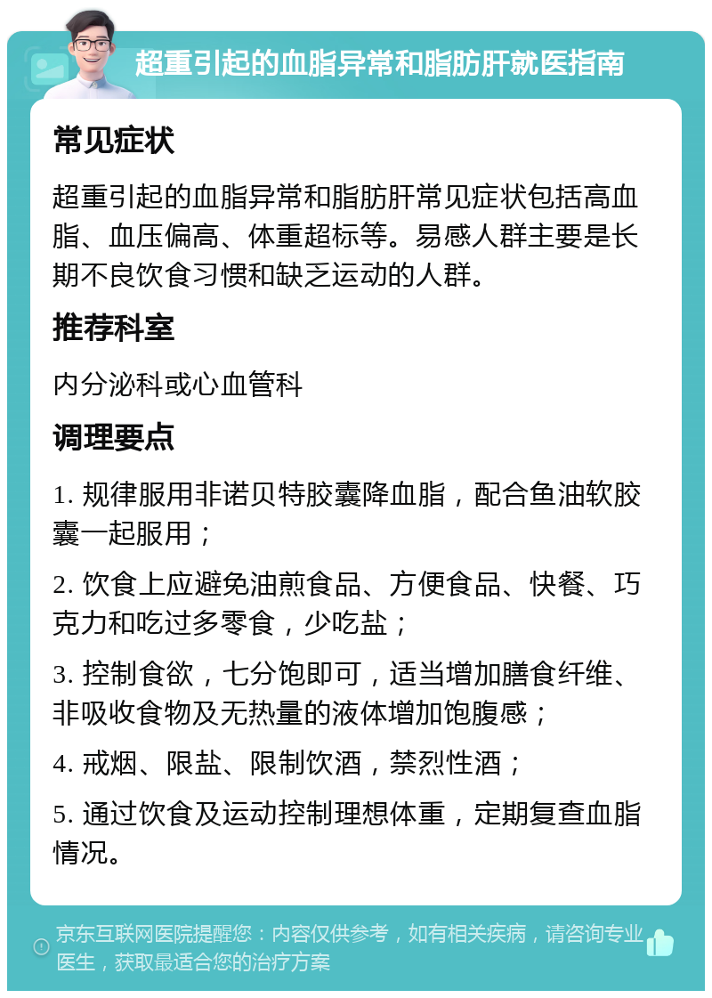 超重引起的血脂异常和脂肪肝就医指南 常见症状 超重引起的血脂异常和脂肪肝常见症状包括高血脂、血压偏高、体重超标等。易感人群主要是长期不良饮食习惯和缺乏运动的人群。 推荐科室 内分泌科或心血管科 调理要点 1. 规律服用非诺贝特胶囊降血脂，配合鱼油软胶囊一起服用； 2. 饮食上应避免油煎食品、方便食品、快餐、巧克力和吃过多零食，少吃盐； 3. 控制食欲，七分饱即可，适当增加膳食纤维、非吸收食物及无热量的液体增加饱腹感； 4. 戒烟、限盐、限制饮酒，禁烈性酒； 5. 通过饮食及运动控制理想体重，定期复查血脂情况。