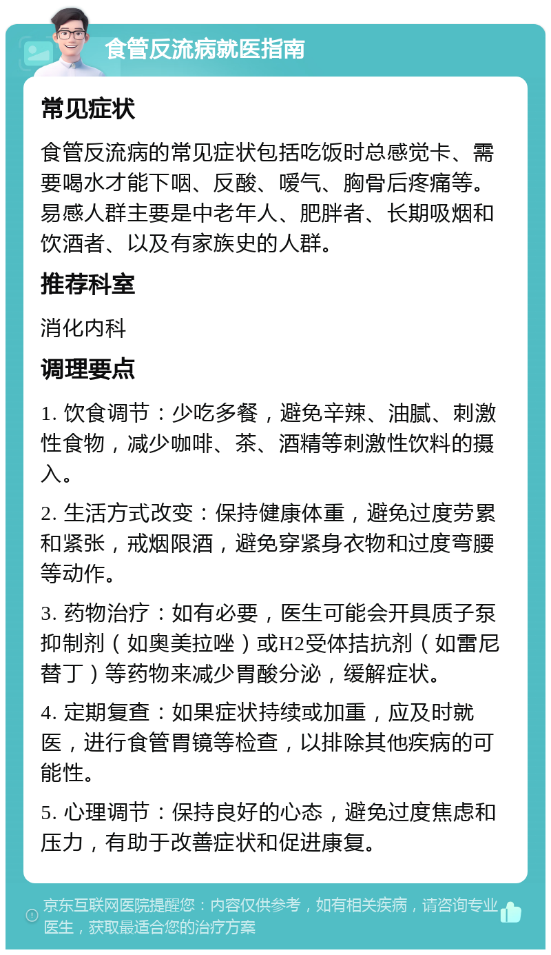 食管反流病就医指南 常见症状 食管反流病的常见症状包括吃饭时总感觉卡、需要喝水才能下咽、反酸、嗳气、胸骨后疼痛等。易感人群主要是中老年人、肥胖者、长期吸烟和饮酒者、以及有家族史的人群。 推荐科室 消化内科 调理要点 1. 饮食调节：少吃多餐，避免辛辣、油腻、刺激性食物，减少咖啡、茶、酒精等刺激性饮料的摄入。 2. 生活方式改变：保持健康体重，避免过度劳累和紧张，戒烟限酒，避免穿紧身衣物和过度弯腰等动作。 3. 药物治疗：如有必要，医生可能会开具质子泵抑制剂（如奥美拉唑）或H2受体拮抗剂（如雷尼替丁）等药物来减少胃酸分泌，缓解症状。 4. 定期复查：如果症状持续或加重，应及时就医，进行食管胃镜等检查，以排除其他疾病的可能性。 5. 心理调节：保持良好的心态，避免过度焦虑和压力，有助于改善症状和促进康复。