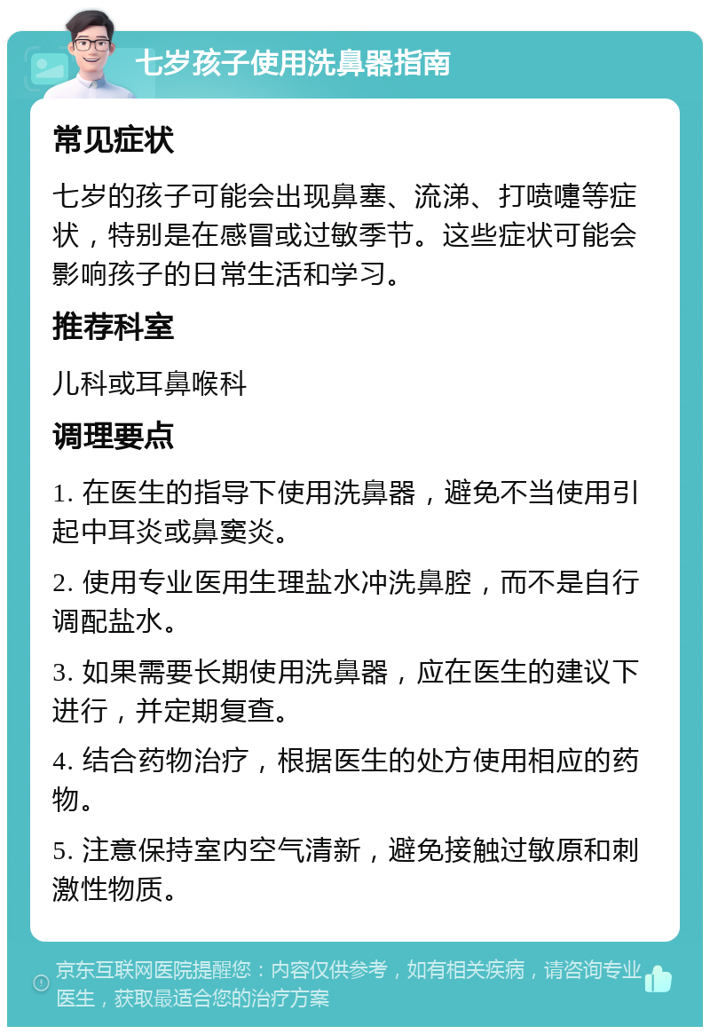 七岁孩子使用洗鼻器指南 常见症状 七岁的孩子可能会出现鼻塞、流涕、打喷嚏等症状，特别是在感冒或过敏季节。这些症状可能会影响孩子的日常生活和学习。 推荐科室 儿科或耳鼻喉科 调理要点 1. 在医生的指导下使用洗鼻器，避免不当使用引起中耳炎或鼻窦炎。 2. 使用专业医用生理盐水冲洗鼻腔，而不是自行调配盐水。 3. 如果需要长期使用洗鼻器，应在医生的建议下进行，并定期复查。 4. 结合药物治疗，根据医生的处方使用相应的药物。 5. 注意保持室内空气清新，避免接触过敏原和刺激性物质。