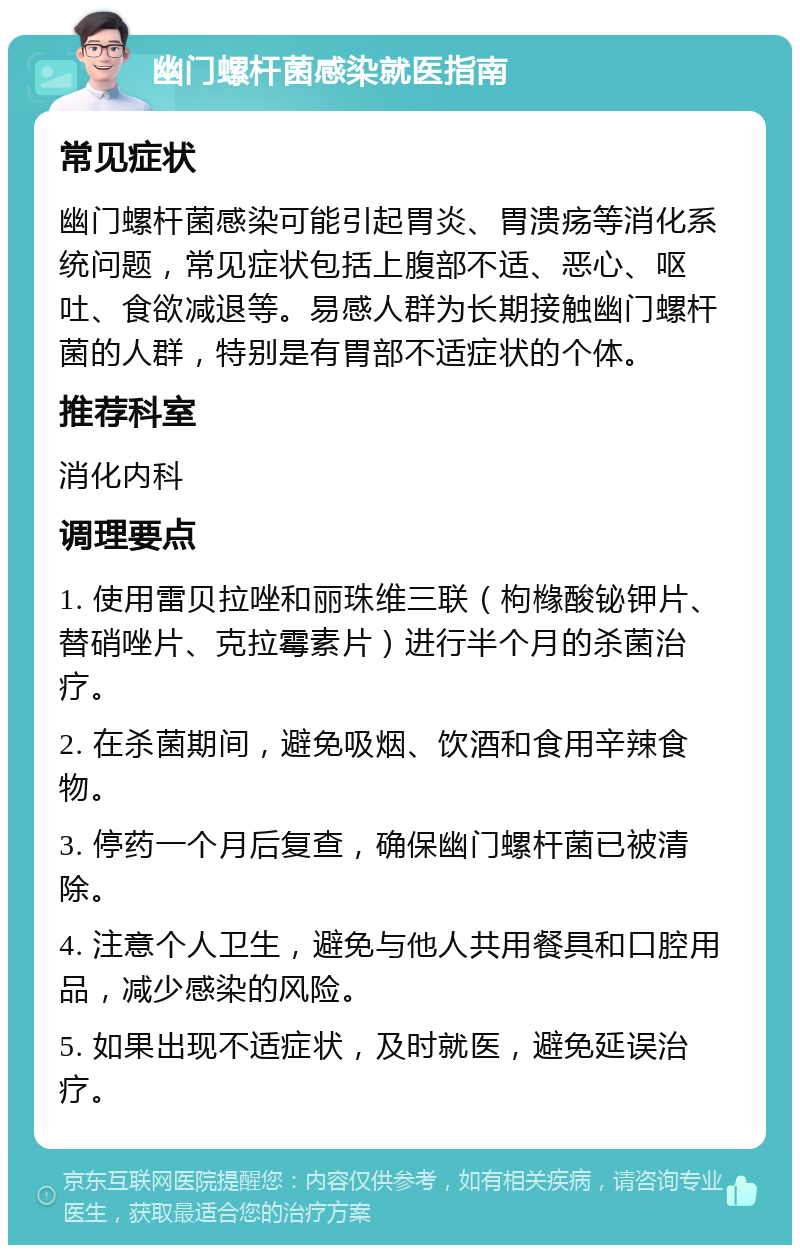 幽门螺杆菌感染就医指南 常见症状 幽门螺杆菌感染可能引起胃炎、胃溃疡等消化系统问题，常见症状包括上腹部不适、恶心、呕吐、食欲减退等。易感人群为长期接触幽门螺杆菌的人群，特别是有胃部不适症状的个体。 推荐科室 消化内科 调理要点 1. 使用雷贝拉唑和丽珠维三联（枸橼酸铋钾片、替硝唑片、克拉霉素片）进行半个月的杀菌治疗。 2. 在杀菌期间，避免吸烟、饮酒和食用辛辣食物。 3. 停药一个月后复查，确保幽门螺杆菌已被清除。 4. 注意个人卫生，避免与他人共用餐具和口腔用品，减少感染的风险。 5. 如果出现不适症状，及时就医，避免延误治疗。