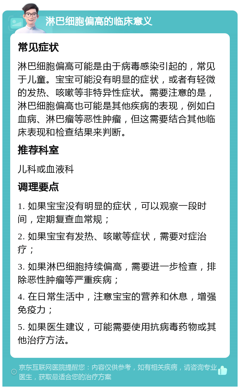 淋巴细胞偏高的临床意义 常见症状 淋巴细胞偏高可能是由于病毒感染引起的，常见于儿童。宝宝可能没有明显的症状，或者有轻微的发热、咳嗽等非特异性症状。需要注意的是，淋巴细胞偏高也可能是其他疾病的表现，例如白血病、淋巴瘤等恶性肿瘤，但这需要结合其他临床表现和检查结果来判断。 推荐科室 儿科或血液科 调理要点 1. 如果宝宝没有明显的症状，可以观察一段时间，定期复查血常规； 2. 如果宝宝有发热、咳嗽等症状，需要对症治疗； 3. 如果淋巴细胞持续偏高，需要进一步检查，排除恶性肿瘤等严重疾病； 4. 在日常生活中，注意宝宝的营养和休息，增强免疫力； 5. 如果医生建议，可能需要使用抗病毒药物或其他治疗方法。