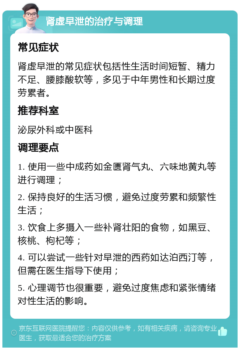 肾虚早泄的治疗与调理 常见症状 肾虚早泄的常见症状包括性生活时间短暂、精力不足、腰膝酸软等，多见于中年男性和长期过度劳累者。 推荐科室 泌尿外科或中医科 调理要点 1. 使用一些中成药如金匮肾气丸、六味地黄丸等进行调理； 2. 保持良好的生活习惯，避免过度劳累和频繁性生活； 3. 饮食上多摄入一些补肾壮阳的食物，如黑豆、核桃、枸杞等； 4. 可以尝试一些针对早泄的西药如达泊西汀等，但需在医生指导下使用； 5. 心理调节也很重要，避免过度焦虑和紧张情绪对性生活的影响。