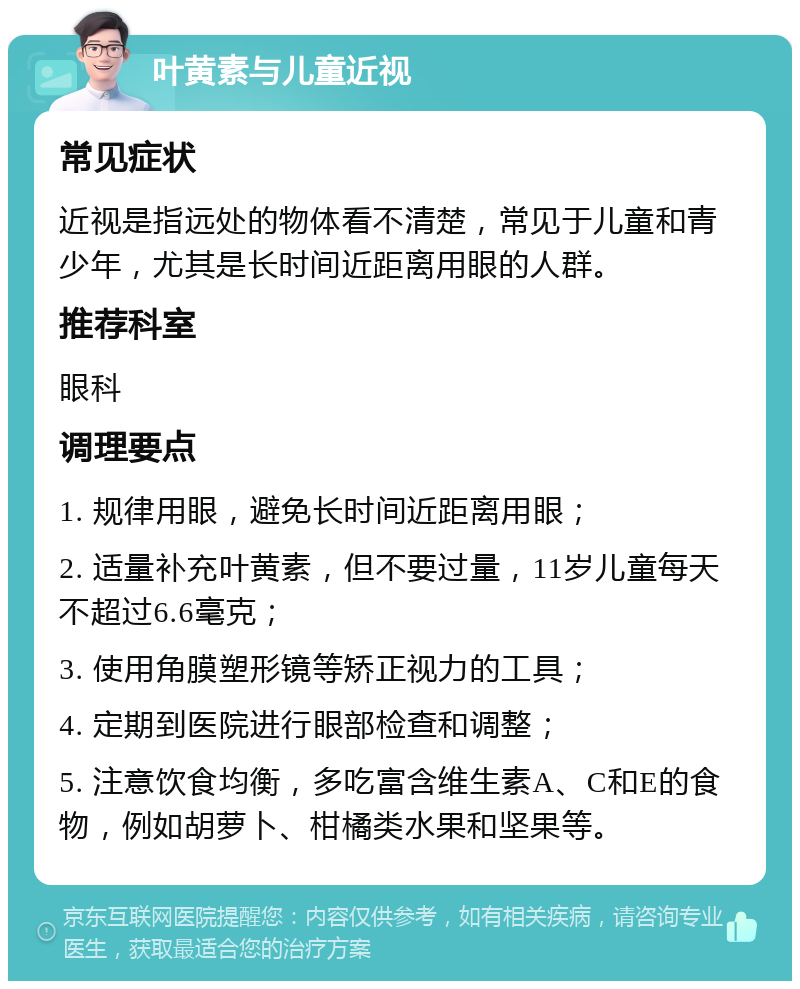 叶黄素与儿童近视 常见症状 近视是指远处的物体看不清楚，常见于儿童和青少年，尤其是长时间近距离用眼的人群。 推荐科室 眼科 调理要点 1. 规律用眼，避免长时间近距离用眼； 2. 适量补充叶黄素，但不要过量，11岁儿童每天不超过6.6毫克； 3. 使用角膜塑形镜等矫正视力的工具； 4. 定期到医院进行眼部检查和调整； 5. 注意饮食均衡，多吃富含维生素A、C和E的食物，例如胡萝卜、柑橘类水果和坚果等。