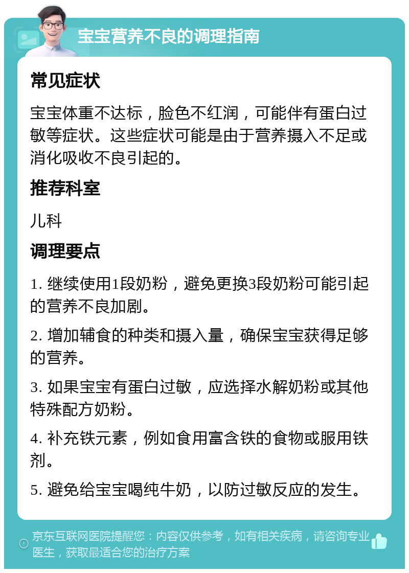 宝宝营养不良的调理指南 常见症状 宝宝体重不达标，脸色不红润，可能伴有蛋白过敏等症状。这些症状可能是由于营养摄入不足或消化吸收不良引起的。 推荐科室 儿科 调理要点 1. 继续使用1段奶粉，避免更换3段奶粉可能引起的营养不良加剧。 2. 增加辅食的种类和摄入量，确保宝宝获得足够的营养。 3. 如果宝宝有蛋白过敏，应选择水解奶粉或其他特殊配方奶粉。 4. 补充铁元素，例如食用富含铁的食物或服用铁剂。 5. 避免给宝宝喝纯牛奶，以防过敏反应的发生。