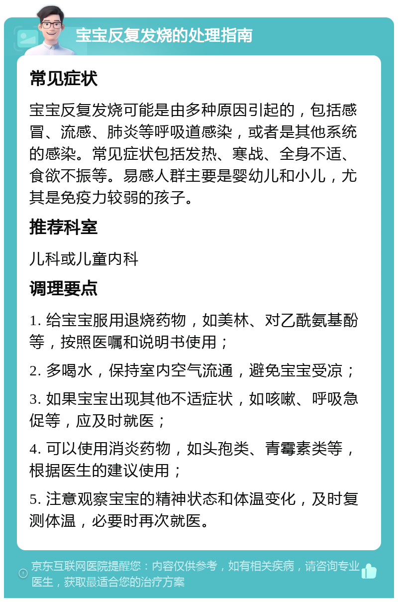 宝宝反复发烧的处理指南 常见症状 宝宝反复发烧可能是由多种原因引起的，包括感冒、流感、肺炎等呼吸道感染，或者是其他系统的感染。常见症状包括发热、寒战、全身不适、食欲不振等。易感人群主要是婴幼儿和小儿，尤其是免疫力较弱的孩子。 推荐科室 儿科或儿童内科 调理要点 1. 给宝宝服用退烧药物，如美林、对乙酰氨基酚等，按照医嘱和说明书使用； 2. 多喝水，保持室内空气流通，避免宝宝受凉； 3. 如果宝宝出现其他不适症状，如咳嗽、呼吸急促等，应及时就医； 4. 可以使用消炎药物，如头孢类、青霉素类等，根据医生的建议使用； 5. 注意观察宝宝的精神状态和体温变化，及时复测体温，必要时再次就医。