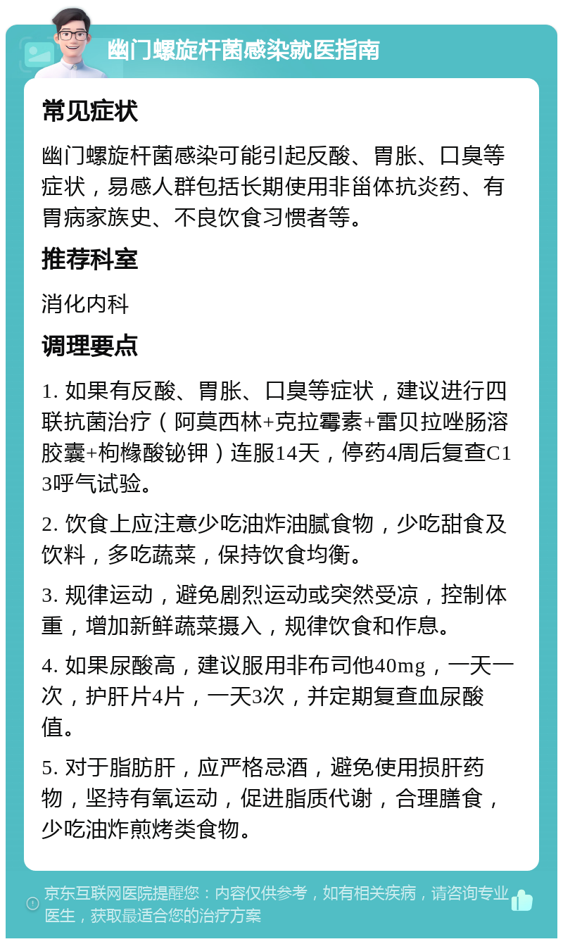 幽门螺旋杆菌感染就医指南 常见症状 幽门螺旋杆菌感染可能引起反酸、胃胀、口臭等症状，易感人群包括长期使用非甾体抗炎药、有胃病家族史、不良饮食习惯者等。 推荐科室 消化内科 调理要点 1. 如果有反酸、胃胀、口臭等症状，建议进行四联抗菌治疗（阿莫西林+克拉霉素+雷贝拉唑肠溶胶囊+枸橼酸铋钾）连服14天，停药4周后复查C13呼气试验。 2. 饮食上应注意少吃油炸油腻食物，少吃甜食及饮料，多吃蔬菜，保持饮食均衡。 3. 规律运动，避免剧烈运动或突然受凉，控制体重，增加新鲜蔬菜摄入，规律饮食和作息。 4. 如果尿酸高，建议服用非布司他40mg，一天一次，护肝片4片，一天3次，并定期复查血尿酸值。 5. 对于脂肪肝，应严格忌酒，避免使用损肝药物，坚持有氧运动，促进脂质代谢，合理膳食，少吃油炸煎烤类食物。