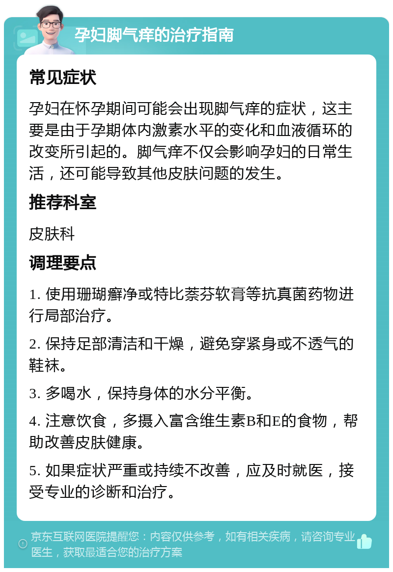 孕妇脚气痒的治疗指南 常见症状 孕妇在怀孕期间可能会出现脚气痒的症状，这主要是由于孕期体内激素水平的变化和血液循环的改变所引起的。脚气痒不仅会影响孕妇的日常生活，还可能导致其他皮肤问题的发生。 推荐科室 皮肤科 调理要点 1. 使用珊瑚癣净或特比萘芬软膏等抗真菌药物进行局部治疗。 2. 保持足部清洁和干燥，避免穿紧身或不透气的鞋袜。 3. 多喝水，保持身体的水分平衡。 4. 注意饮食，多摄入富含维生素B和E的食物，帮助改善皮肤健康。 5. 如果症状严重或持续不改善，应及时就医，接受专业的诊断和治疗。