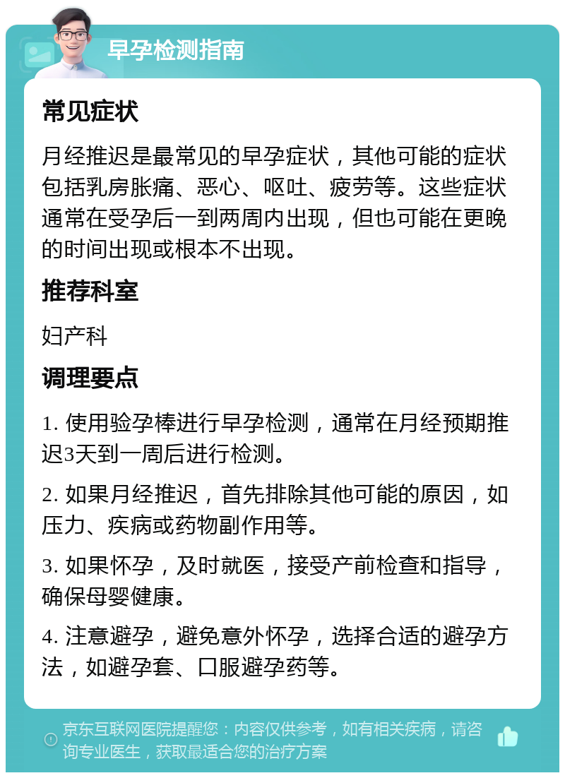 早孕检测指南 常见症状 月经推迟是最常见的早孕症状，其他可能的症状包括乳房胀痛、恶心、呕吐、疲劳等。这些症状通常在受孕后一到两周内出现，但也可能在更晚的时间出现或根本不出现。 推荐科室 妇产科 调理要点 1. 使用验孕棒进行早孕检测，通常在月经预期推迟3天到一周后进行检测。 2. 如果月经推迟，首先排除其他可能的原因，如压力、疾病或药物副作用等。 3. 如果怀孕，及时就医，接受产前检查和指导，确保母婴健康。 4. 注意避孕，避免意外怀孕，选择合适的避孕方法，如避孕套、口服避孕药等。