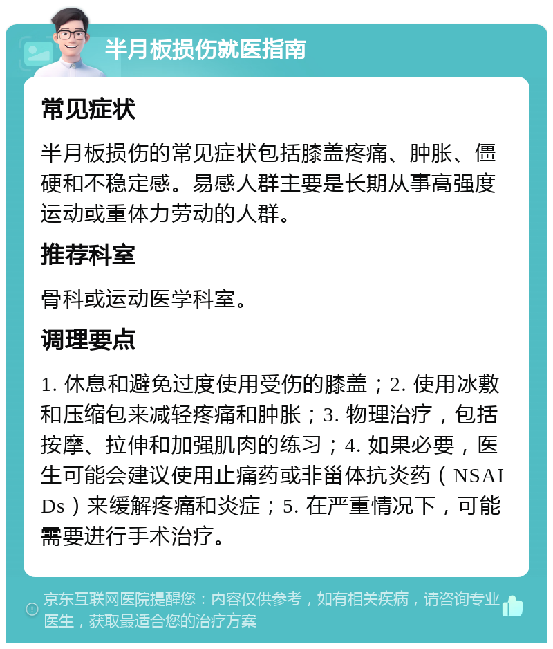 半月板损伤就医指南 常见症状 半月板损伤的常见症状包括膝盖疼痛、肿胀、僵硬和不稳定感。易感人群主要是长期从事高强度运动或重体力劳动的人群。 推荐科室 骨科或运动医学科室。 调理要点 1. 休息和避免过度使用受伤的膝盖；2. 使用冰敷和压缩包来减轻疼痛和肿胀；3. 物理治疗，包括按摩、拉伸和加强肌肉的练习；4. 如果必要，医生可能会建议使用止痛药或非甾体抗炎药（NSAIDs）来缓解疼痛和炎症；5. 在严重情况下，可能需要进行手术治疗。