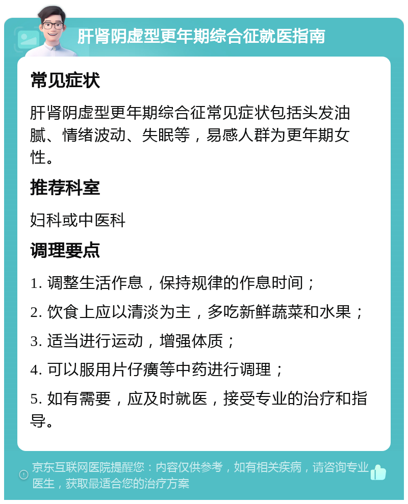 肝肾阴虚型更年期综合征就医指南 常见症状 肝肾阴虚型更年期综合征常见症状包括头发油腻、情绪波动、失眠等，易感人群为更年期女性。 推荐科室 妇科或中医科 调理要点 1. 调整生活作息，保持规律的作息时间； 2. 饮食上应以清淡为主，多吃新鲜蔬菜和水果； 3. 适当进行运动，增强体质； 4. 可以服用片仔癀等中药进行调理； 5. 如有需要，应及时就医，接受专业的治疗和指导。