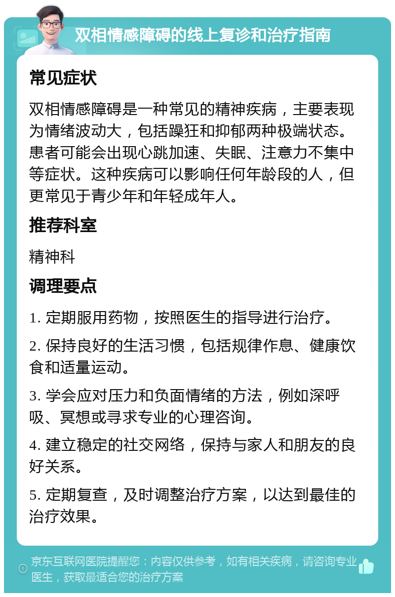 双相情感障碍的线上复诊和治疗指南 常见症状 双相情感障碍是一种常见的精神疾病，主要表现为情绪波动大，包括躁狂和抑郁两种极端状态。患者可能会出现心跳加速、失眠、注意力不集中等症状。这种疾病可以影响任何年龄段的人，但更常见于青少年和年轻成年人。 推荐科室 精神科 调理要点 1. 定期服用药物，按照医生的指导进行治疗。 2. 保持良好的生活习惯，包括规律作息、健康饮食和适量运动。 3. 学会应对压力和负面情绪的方法，例如深呼吸、冥想或寻求专业的心理咨询。 4. 建立稳定的社交网络，保持与家人和朋友的良好关系。 5. 定期复查，及时调整治疗方案，以达到最佳的治疗效果。