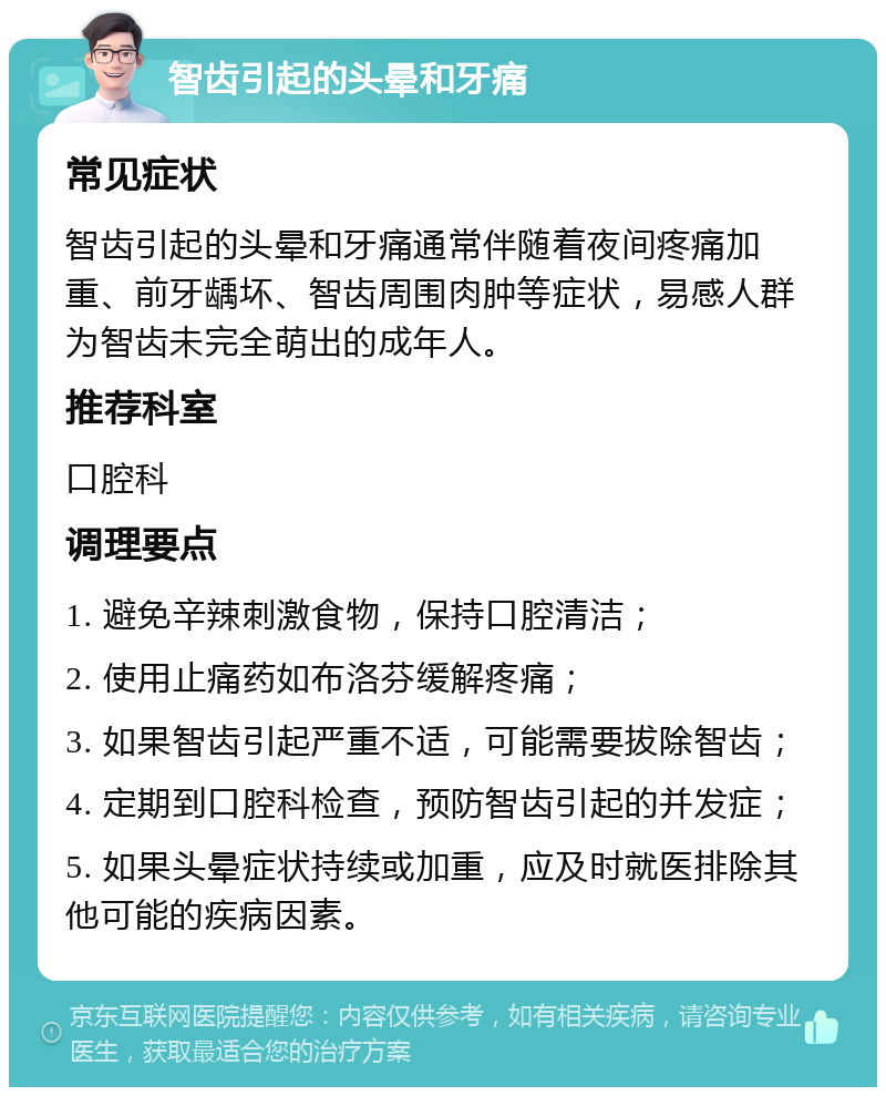 智齿引起的头晕和牙痛 常见症状 智齿引起的头晕和牙痛通常伴随着夜间疼痛加重、前牙龋坏、智齿周围肉肿等症状，易感人群为智齿未完全萌出的成年人。 推荐科室 口腔科 调理要点 1. 避免辛辣刺激食物，保持口腔清洁； 2. 使用止痛药如布洛芬缓解疼痛； 3. 如果智齿引起严重不适，可能需要拔除智齿； 4. 定期到口腔科检查，预防智齿引起的并发症； 5. 如果头晕症状持续或加重，应及时就医排除其他可能的疾病因素。