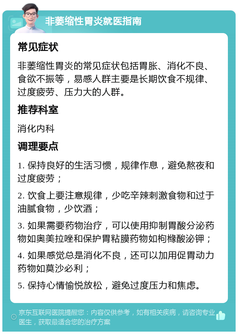 非萎缩性胃炎就医指南 常见症状 非萎缩性胃炎的常见症状包括胃胀、消化不良、食欲不振等，易感人群主要是长期饮食不规律、过度疲劳、压力大的人群。 推荐科室 消化内科 调理要点 1. 保持良好的生活习惯，规律作息，避免熬夜和过度疲劳； 2. 饮食上要注意规律，少吃辛辣刺激食物和过于油腻食物，少饮酒； 3. 如果需要药物治疗，可以使用抑制胃酸分泌药物如奥美拉唑和保护胃粘膜药物如枸橼酸泌钾； 4. 如果感觉总是消化不良，还可以加用促胃动力药物如莫沙必利； 5. 保持心情愉悦放松，避免过度压力和焦虑。