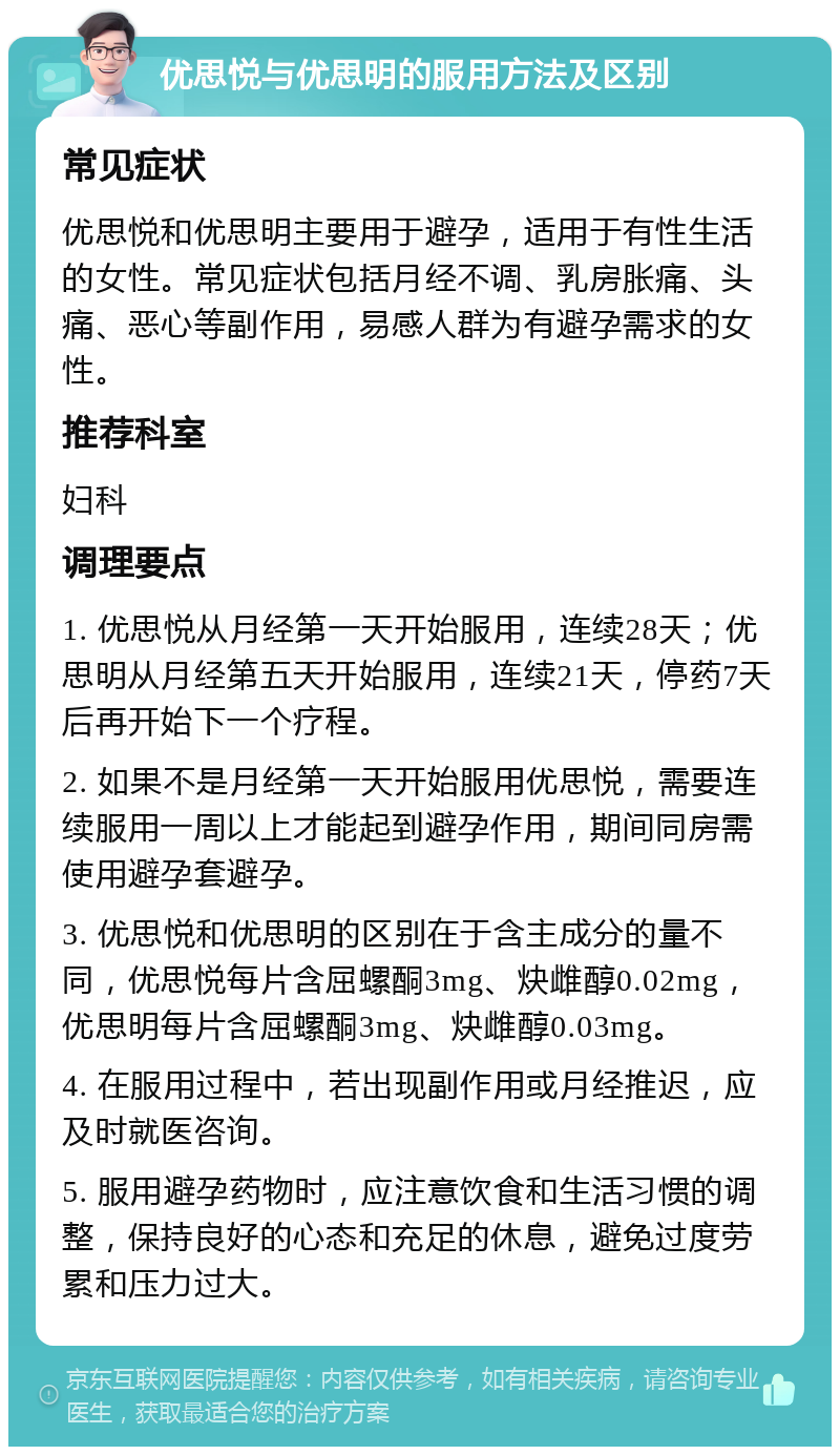 优思悦与优思明的服用方法及区别 常见症状 优思悦和优思明主要用于避孕，适用于有性生活的女性。常见症状包括月经不调、乳房胀痛、头痛、恶心等副作用，易感人群为有避孕需求的女性。 推荐科室 妇科 调理要点 1. 优思悦从月经第一天开始服用，连续28天；优思明从月经第五天开始服用，连续21天，停药7天后再开始下一个疗程。 2. 如果不是月经第一天开始服用优思悦，需要连续服用一周以上才能起到避孕作用，期间同房需使用避孕套避孕。 3. 优思悦和优思明的区别在于含主成分的量不同，优思悦每片含屈螺酮3mg、炔雌醇0.02mg，优思明每片含屈螺酮3mg、炔雌醇0.03mg。 4. 在服用过程中，若出现副作用或月经推迟，应及时就医咨询。 5. 服用避孕药物时，应注意饮食和生活习惯的调整，保持良好的心态和充足的休息，避免过度劳累和压力过大。