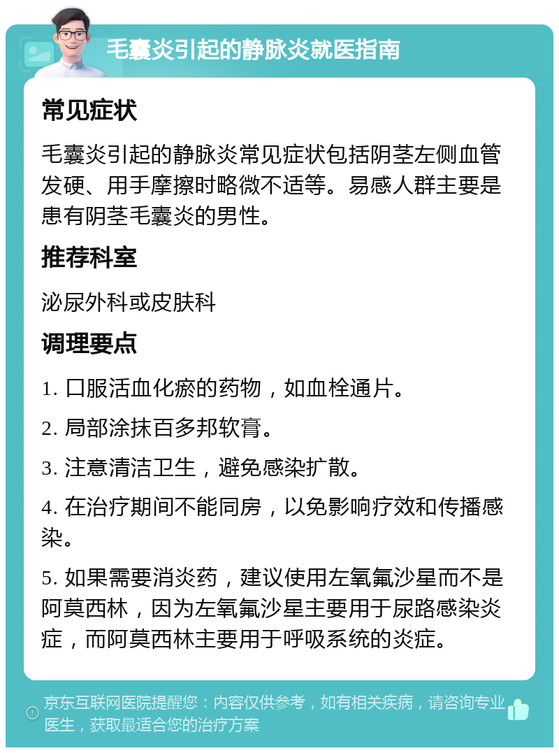 毛囊炎引起的静脉炎就医指南 常见症状 毛囊炎引起的静脉炎常见症状包括阴茎左侧血管发硬、用手摩擦时略微不适等。易感人群主要是患有阴茎毛囊炎的男性。 推荐科室 泌尿外科或皮肤科 调理要点 1. 口服活血化瘀的药物，如血栓通片。 2. 局部涂抹百多邦软膏。 3. 注意清洁卫生，避免感染扩散。 4. 在治疗期间不能同房，以免影响疗效和传播感染。 5. 如果需要消炎药，建议使用左氧氟沙星而不是阿莫西林，因为左氧氟沙星主要用于尿路感染炎症，而阿莫西林主要用于呼吸系统的炎症。