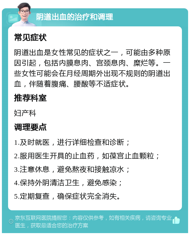 阴道出血的治疗和调理 常见症状 阴道出血是女性常见的症状之一，可能由多种原因引起，包括内膜息肉、宫颈息肉、糜烂等。一些女性可能会在月经周期外出现不规则的阴道出血，伴随着腹痛、腰酸等不适症状。 推荐科室 妇产科 调理要点 1.及时就医，进行详细检查和诊断； 2.服用医生开具的止血药，如葆宫止血颗粒； 3.注意休息，避免熬夜和接触凉水； 4.保持外阴清洁卫生，避免感染； 5.定期复查，确保症状完全消失。