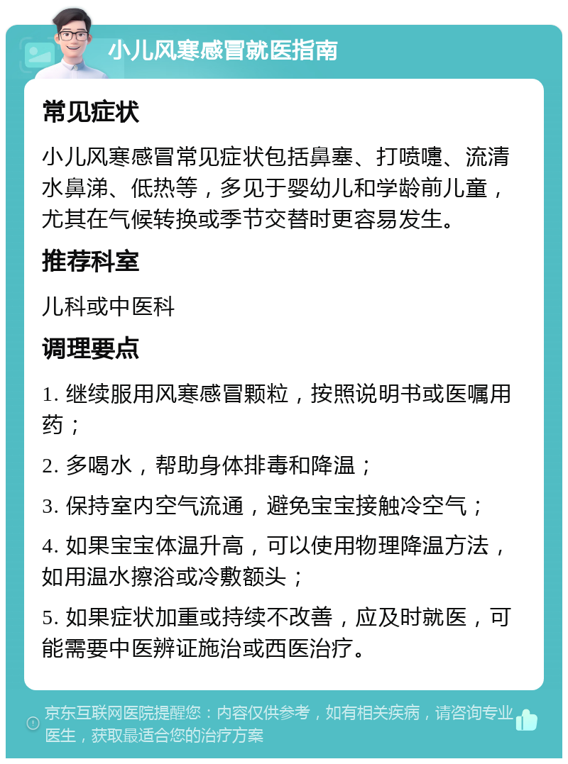 小儿风寒感冒就医指南 常见症状 小儿风寒感冒常见症状包括鼻塞、打喷嚏、流清水鼻涕、低热等，多见于婴幼儿和学龄前儿童，尤其在气候转换或季节交替时更容易发生。 推荐科室 儿科或中医科 调理要点 1. 继续服用风寒感冒颗粒，按照说明书或医嘱用药； 2. 多喝水，帮助身体排毒和降温； 3. 保持室内空气流通，避免宝宝接触冷空气； 4. 如果宝宝体温升高，可以使用物理降温方法，如用温水擦浴或冷敷额头； 5. 如果症状加重或持续不改善，应及时就医，可能需要中医辨证施治或西医治疗。