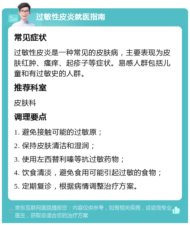 过敏性皮炎就医指南 常见症状 过敏性皮炎是一种常见的皮肤病，主要表现为皮肤红肿、瘙痒、起疹子等症状。易感人群包括儿童和有过敏史的人群。 推荐科室 皮肤科 调理要点 1. 避免接触可能的过敏原； 2. 保持皮肤清洁和湿润； 3. 使用左西替利嗪等抗过敏药物； 4. 饮食清淡，避免食用可能引起过敏的食物； 5. 定期复诊，根据病情调整治疗方案。