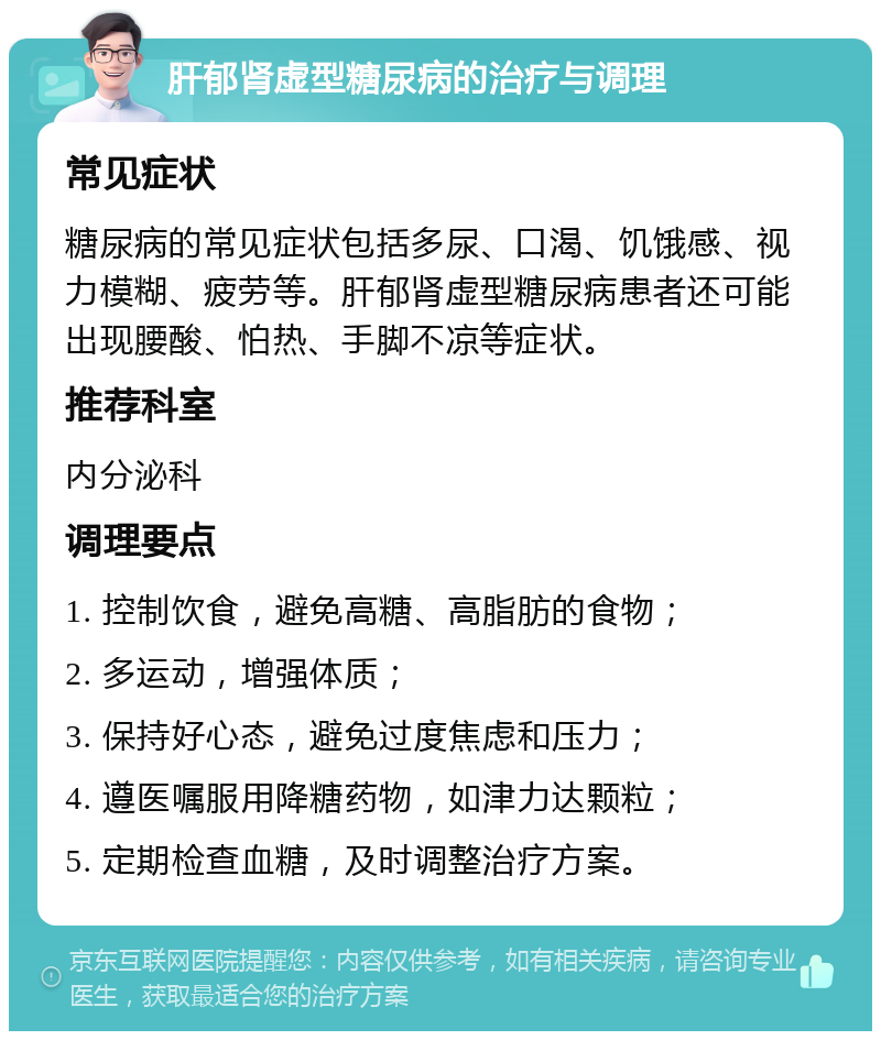 肝郁肾虚型糖尿病的治疗与调理 常见症状 糖尿病的常见症状包括多尿、口渴、饥饿感、视力模糊、疲劳等。肝郁肾虚型糖尿病患者还可能出现腰酸、怕热、手脚不凉等症状。 推荐科室 内分泌科 调理要点 1. 控制饮食，避免高糖、高脂肪的食物； 2. 多运动，增强体质； 3. 保持好心态，避免过度焦虑和压力； 4. 遵医嘱服用降糖药物，如津力达颗粒； 5. 定期检查血糖，及时调整治疗方案。