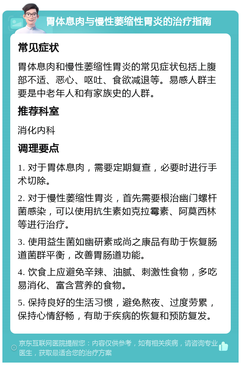 胃体息肉与慢性萎缩性胃炎的治疗指南 常见症状 胃体息肉和慢性萎缩性胃炎的常见症状包括上腹部不适、恶心、呕吐、食欲减退等。易感人群主要是中老年人和有家族史的人群。 推荐科室 消化内科 调理要点 1. 对于胃体息肉，需要定期复查，必要时进行手术切除。 2. 对于慢性萎缩性胃炎，首先需要根治幽门螺杆菌感染，可以使用抗生素如克拉霉素、阿莫西林等进行治疗。 3. 使用益生菌如幽研素或尚之康品有助于恢复肠道菌群平衡，改善胃肠道功能。 4. 饮食上应避免辛辣、油腻、刺激性食物，多吃易消化、富含营养的食物。 5. 保持良好的生活习惯，避免熬夜、过度劳累，保持心情舒畅，有助于疾病的恢复和预防复发。