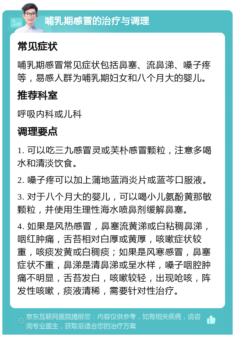 哺乳期感冒的治疗与调理 常见症状 哺乳期感冒常见症状包括鼻塞、流鼻涕、嗓子疼等，易感人群为哺乳期妇女和八个月大的婴儿。 推荐科室 呼吸内科或儿科 调理要点 1. 可以吃三九感冒灵或芙朴感冒颗粒，注意多喝水和清淡饮食。 2. 嗓子疼可以加上蒲地蓝消炎片或蓝芩口服液。 3. 对于八个月大的婴儿，可以喝小儿氨酚黄那敏颗粒，并使用生理性海水喷鼻剂缓解鼻塞。 4. 如果是风热感冒，鼻塞流黄涕或白粘稠鼻涕，咽红肿痛，舌苔相对白厚或黄厚，咳嗽症状较重，咳痰发黄或白稠痰；如果是风寒感冒，鼻塞症状不重，鼻涕是清鼻涕或呈水样，嗓子咽腔肿痛不明显，舌苔发白，咳嗽较轻，出现呛咳，阵发性咳嗽，痰液清稀，需要针对性治疗。