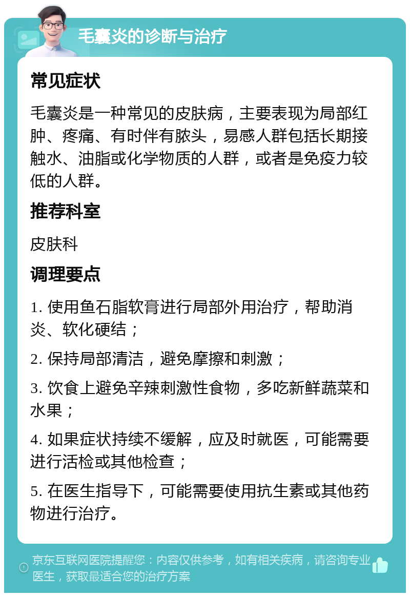 毛囊炎的诊断与治疗 常见症状 毛囊炎是一种常见的皮肤病，主要表现为局部红肿、疼痛、有时伴有脓头，易感人群包括长期接触水、油脂或化学物质的人群，或者是免疫力较低的人群。 推荐科室 皮肤科 调理要点 1. 使用鱼石脂软膏进行局部外用治疗，帮助消炎、软化硬结； 2. 保持局部清洁，避免摩擦和刺激； 3. 饮食上避免辛辣刺激性食物，多吃新鲜蔬菜和水果； 4. 如果症状持续不缓解，应及时就医，可能需要进行活检或其他检查； 5. 在医生指导下，可能需要使用抗生素或其他药物进行治疗。