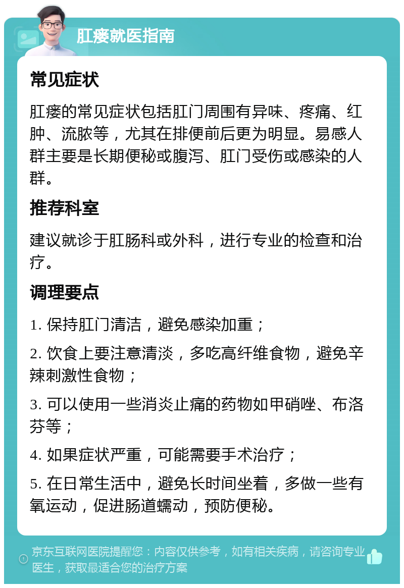 肛瘘就医指南 常见症状 肛瘘的常见症状包括肛门周围有异味、疼痛、红肿、流脓等，尤其在排便前后更为明显。易感人群主要是长期便秘或腹泻、肛门受伤或感染的人群。 推荐科室 建议就诊于肛肠科或外科，进行专业的检查和治疗。 调理要点 1. 保持肛门清洁，避免感染加重； 2. 饮食上要注意清淡，多吃高纤维食物，避免辛辣刺激性食物； 3. 可以使用一些消炎止痛的药物如甲硝唑、布洛芬等； 4. 如果症状严重，可能需要手术治疗； 5. 在日常生活中，避免长时间坐着，多做一些有氧运动，促进肠道蠕动，预防便秘。