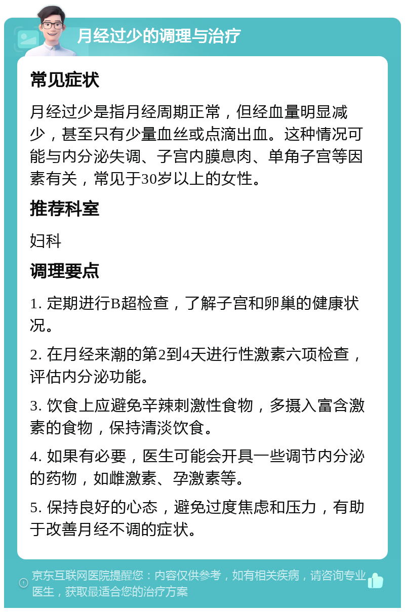 月经过少的调理与治疗 常见症状 月经过少是指月经周期正常，但经血量明显减少，甚至只有少量血丝或点滴出血。这种情况可能与内分泌失调、子宫内膜息肉、单角子宫等因素有关，常见于30岁以上的女性。 推荐科室 妇科 调理要点 1. 定期进行B超检查，了解子宫和卵巢的健康状况。 2. 在月经来潮的第2到4天进行性激素六项检查，评估内分泌功能。 3. 饮食上应避免辛辣刺激性食物，多摄入富含激素的食物，保持清淡饮食。 4. 如果有必要，医生可能会开具一些调节内分泌的药物，如雌激素、孕激素等。 5. 保持良好的心态，避免过度焦虑和压力，有助于改善月经不调的症状。