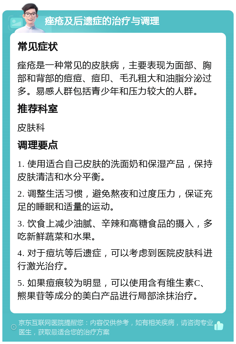 痤疮及后遗症的治疗与调理 常见症状 痤疮是一种常见的皮肤病，主要表现为面部、胸部和背部的痘痘、痘印、毛孔粗大和油脂分泌过多。易感人群包括青少年和压力较大的人群。 推荐科室 皮肤科 调理要点 1. 使用适合自己皮肤的洗面奶和保湿产品，保持皮肤清洁和水分平衡。 2. 调整生活习惯，避免熬夜和过度压力，保证充足的睡眠和适量的运动。 3. 饮食上减少油腻、辛辣和高糖食品的摄入，多吃新鲜蔬菜和水果。 4. 对于痘坑等后遗症，可以考虑到医院皮肤科进行激光治疗。 5. 如果痘痕较为明显，可以使用含有维生素C、熊果苷等成分的美白产品进行局部涂抹治疗。